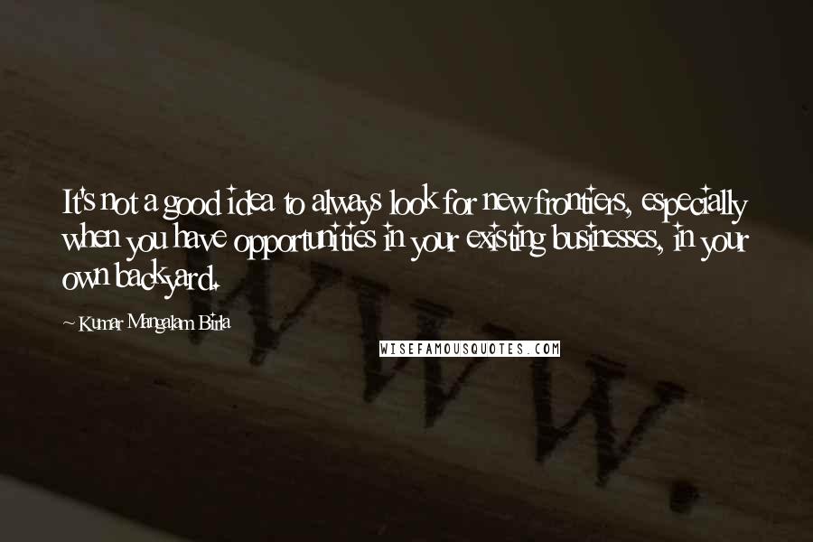 Kumar Mangalam Birla Quotes: It's not a good idea to always look for new frontiers, especially when you have opportunities in your existing businesses, in your own backyard.