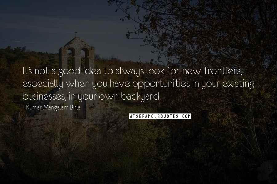 Kumar Mangalam Birla Quotes: It's not a good idea to always look for new frontiers, especially when you have opportunities in your existing businesses, in your own backyard.