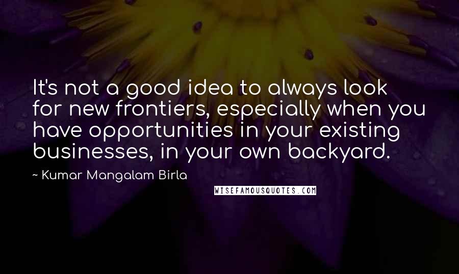 Kumar Mangalam Birla Quotes: It's not a good idea to always look for new frontiers, especially when you have opportunities in your existing businesses, in your own backyard.