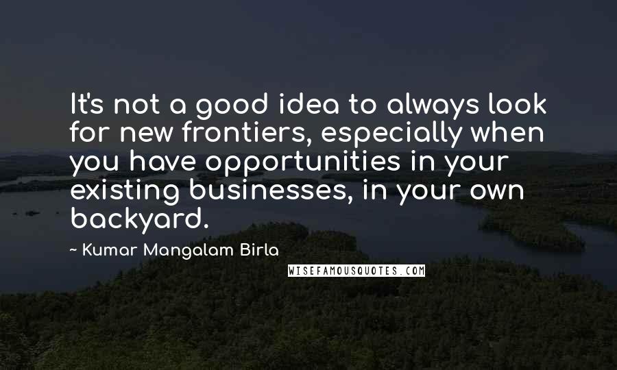 Kumar Mangalam Birla Quotes: It's not a good idea to always look for new frontiers, especially when you have opportunities in your existing businesses, in your own backyard.