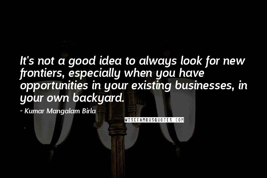 Kumar Mangalam Birla Quotes: It's not a good idea to always look for new frontiers, especially when you have opportunities in your existing businesses, in your own backyard.