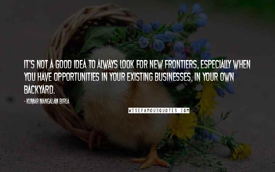 Kumar Mangalam Birla Quotes: It's not a good idea to always look for new frontiers, especially when you have opportunities in your existing businesses, in your own backyard.
