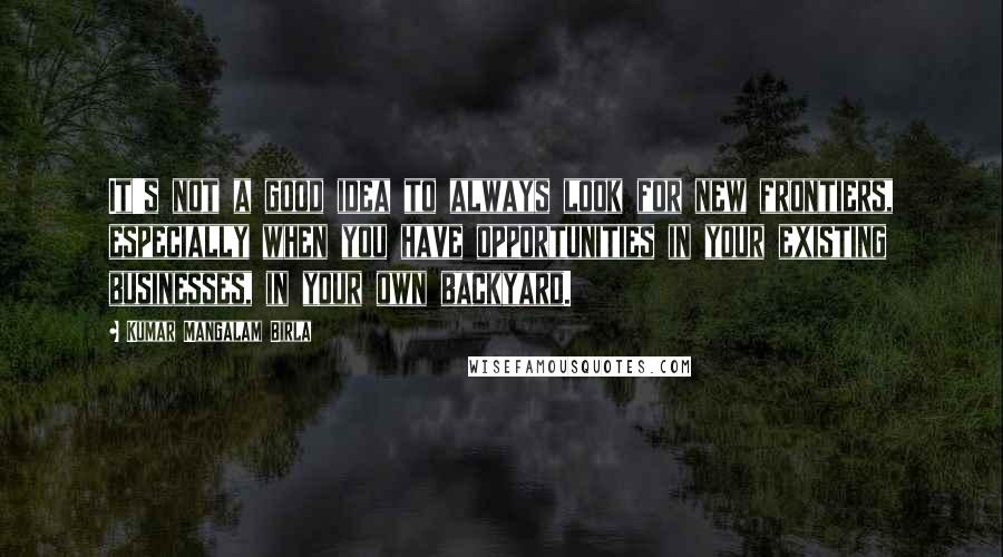 Kumar Mangalam Birla Quotes: It's not a good idea to always look for new frontiers, especially when you have opportunities in your existing businesses, in your own backyard.