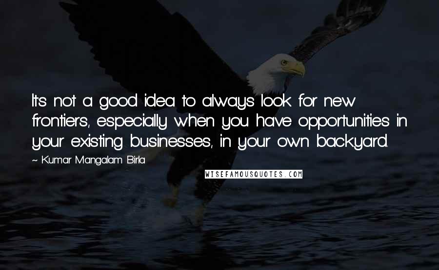 Kumar Mangalam Birla Quotes: It's not a good idea to always look for new frontiers, especially when you have opportunities in your existing businesses, in your own backyard.