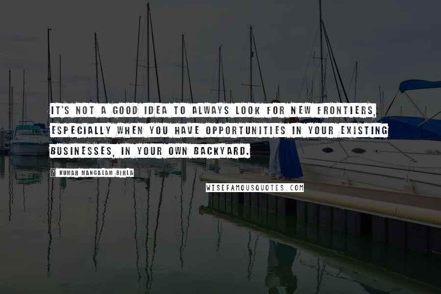 Kumar Mangalam Birla Quotes: It's not a good idea to always look for new frontiers, especially when you have opportunities in your existing businesses, in your own backyard.