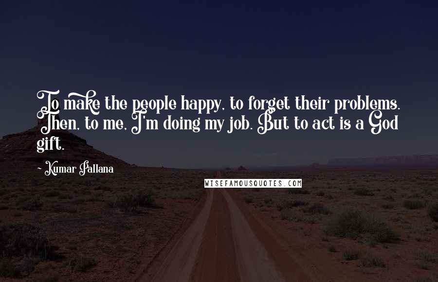 Kumar Pallana Quotes: To make the people happy, to forget their problems. Then, to me, I'm doing my job. But to act is a God gift.