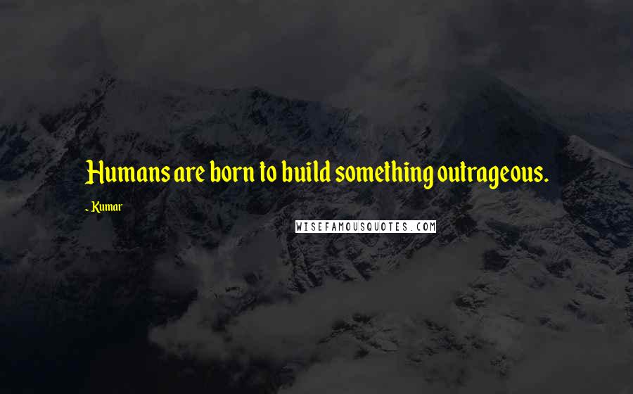 Kumar Quotes: Humans are born to build something outrageous.