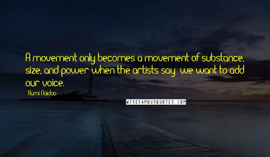 Kumi Naidoo Quotes: A movement only becomes a movement of substance, size, and power when the artists say 'we want to add our voice.'