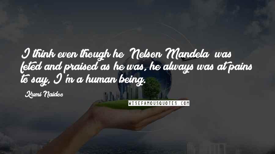 Kumi Naidoo Quotes: I think even though he [Nelson Mandela] was feted and praised as he was, he always was at pains to say, I'm a human being.