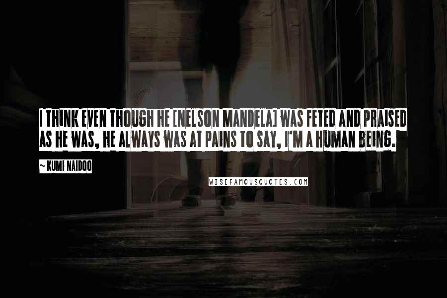 Kumi Naidoo Quotes: I think even though he [Nelson Mandela] was feted and praised as he was, he always was at pains to say, I'm a human being.