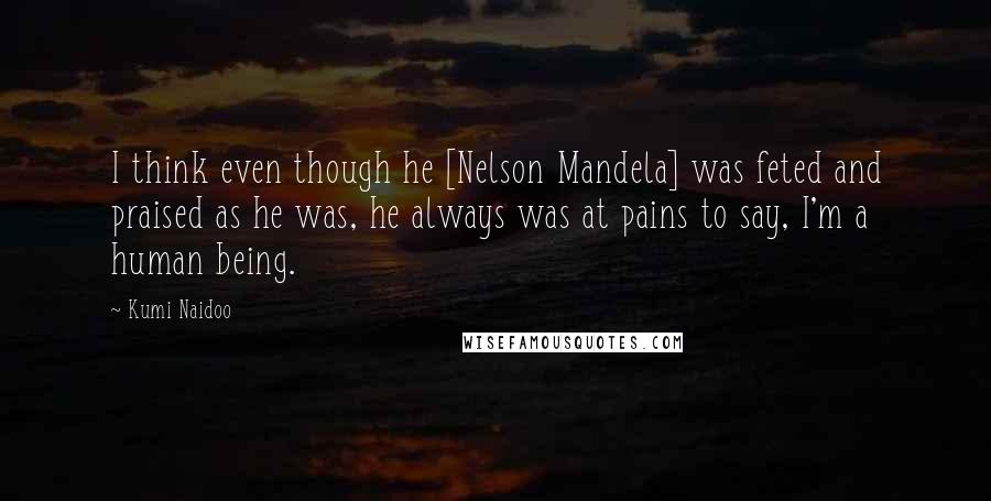 Kumi Naidoo Quotes: I think even though he [Nelson Mandela] was feted and praised as he was, he always was at pains to say, I'm a human being.