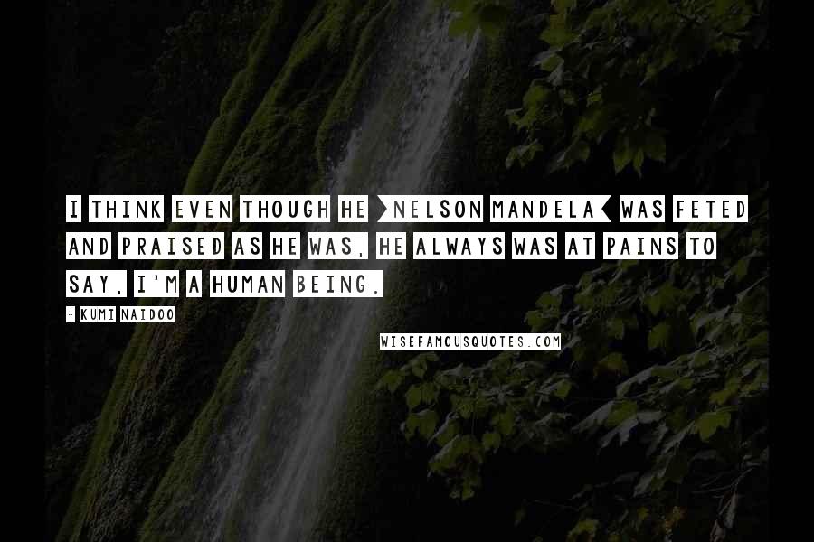 Kumi Naidoo Quotes: I think even though he [Nelson Mandela] was feted and praised as he was, he always was at pains to say, I'm a human being.