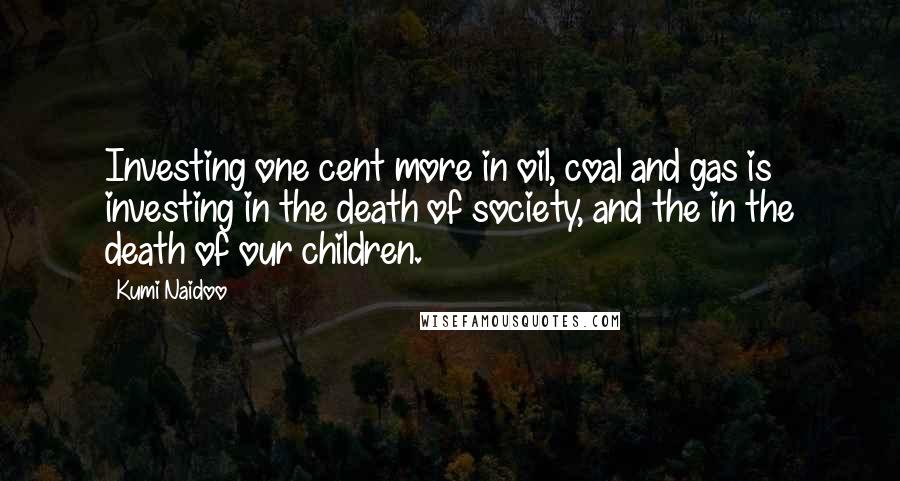 Kumi Naidoo Quotes: Investing one cent more in oil, coal and gas is investing in the death of society, and the in the death of our children.