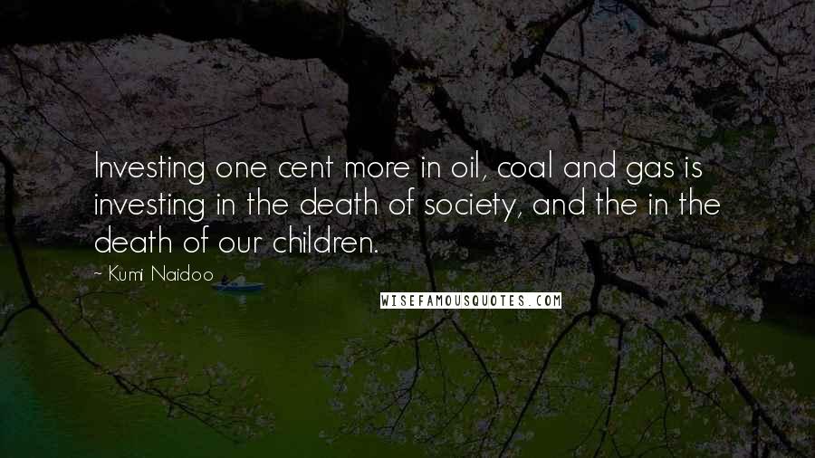 Kumi Naidoo Quotes: Investing one cent more in oil, coal and gas is investing in the death of society, and the in the death of our children.