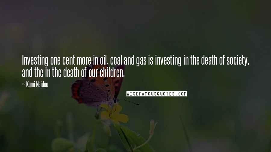 Kumi Naidoo Quotes: Investing one cent more in oil, coal and gas is investing in the death of society, and the in the death of our children.