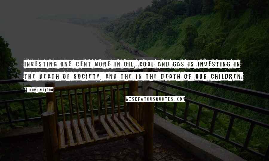 Kumi Naidoo Quotes: Investing one cent more in oil, coal and gas is investing in the death of society, and the in the death of our children.