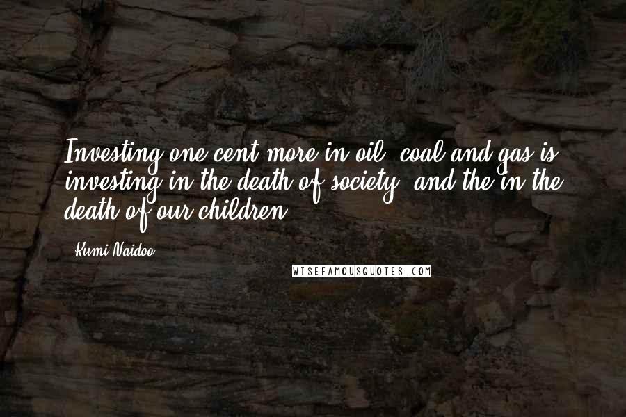 Kumi Naidoo Quotes: Investing one cent more in oil, coal and gas is investing in the death of society, and the in the death of our children.