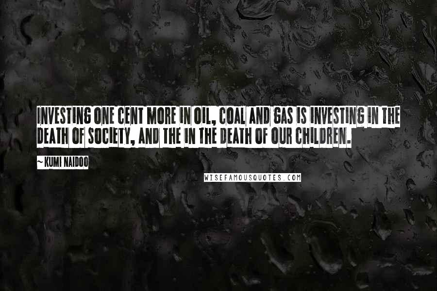 Kumi Naidoo Quotes: Investing one cent more in oil, coal and gas is investing in the death of society, and the in the death of our children.