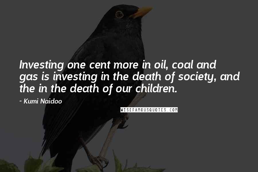 Kumi Naidoo Quotes: Investing one cent more in oil, coal and gas is investing in the death of society, and the in the death of our children.