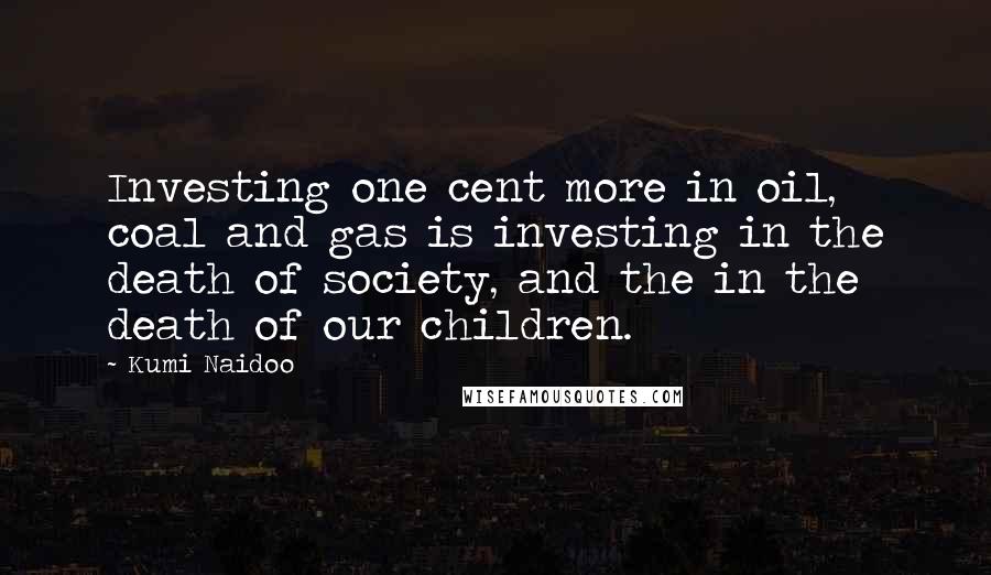 Kumi Naidoo Quotes: Investing one cent more in oil, coal and gas is investing in the death of society, and the in the death of our children.