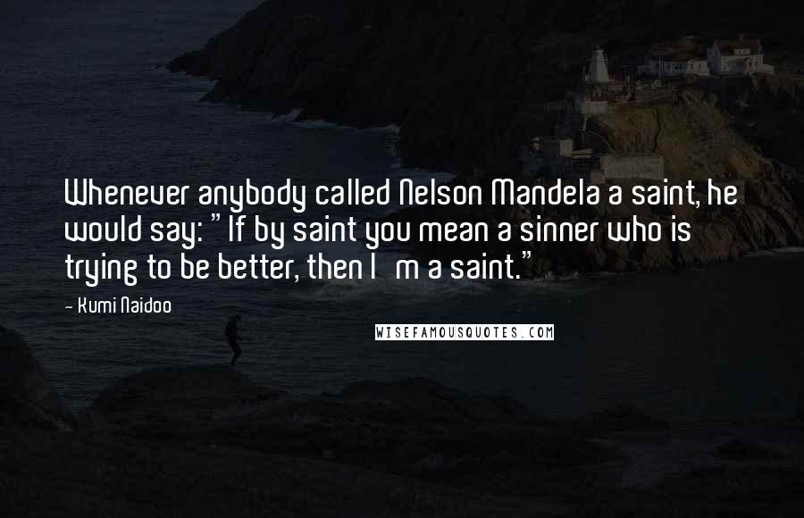 Kumi Naidoo Quotes: Whenever anybody called Nelson Mandela a saint, he would say: "If by saint you mean a sinner who is trying to be better, then I'm a saint."