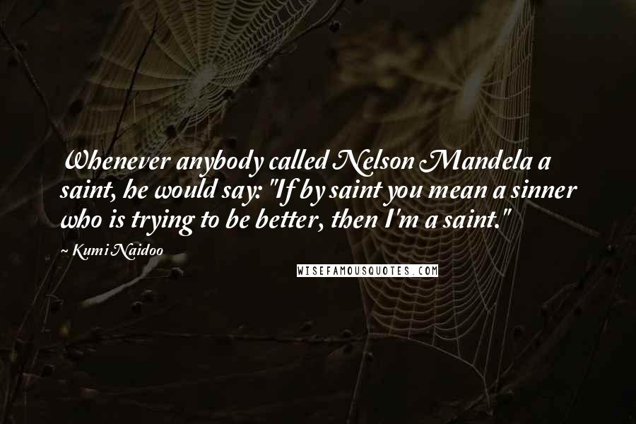 Kumi Naidoo Quotes: Whenever anybody called Nelson Mandela a saint, he would say: "If by saint you mean a sinner who is trying to be better, then I'm a saint."