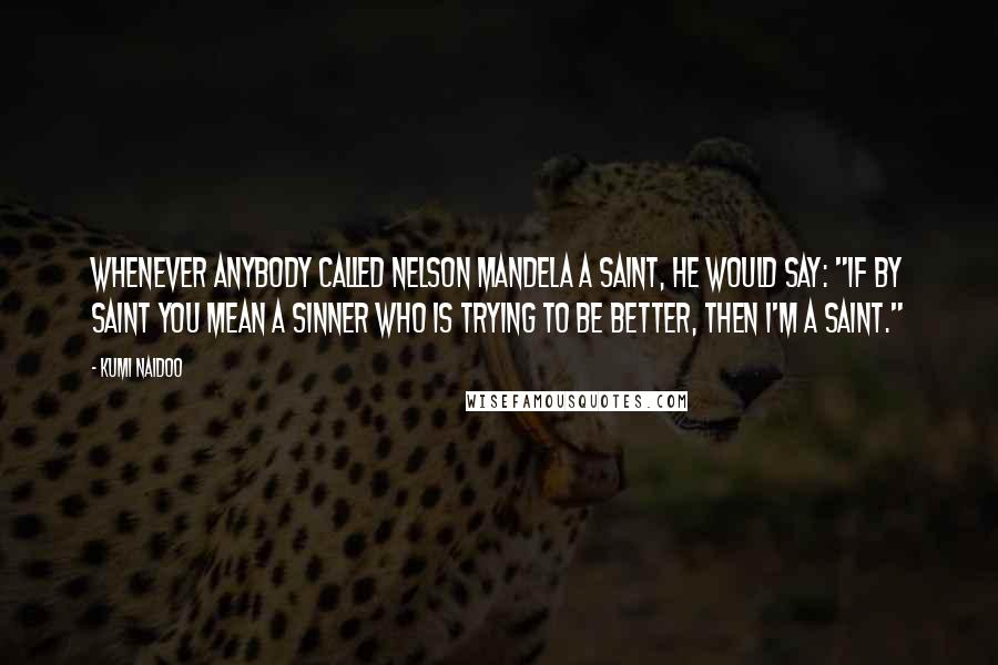 Kumi Naidoo Quotes: Whenever anybody called Nelson Mandela a saint, he would say: "If by saint you mean a sinner who is trying to be better, then I'm a saint."