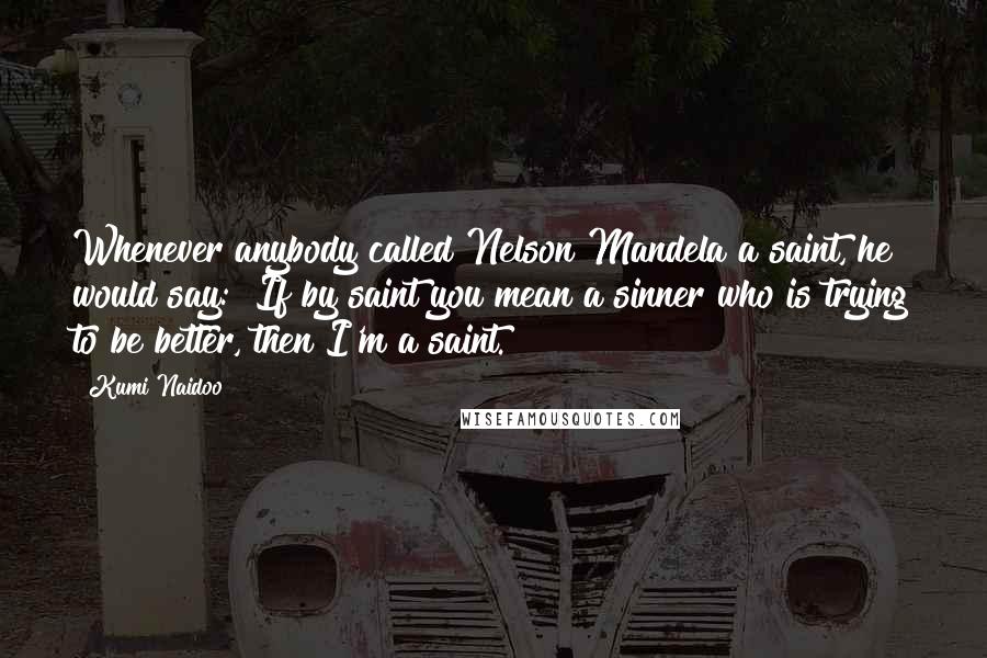 Kumi Naidoo Quotes: Whenever anybody called Nelson Mandela a saint, he would say: "If by saint you mean a sinner who is trying to be better, then I'm a saint."