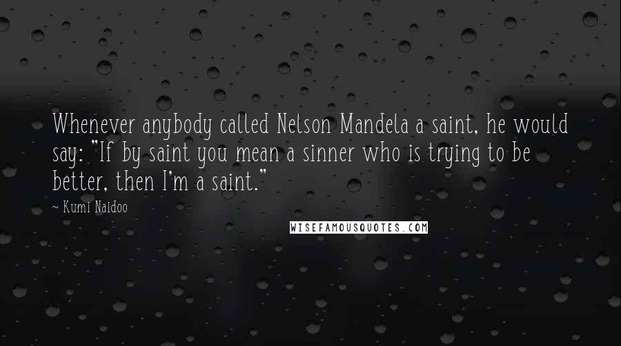 Kumi Naidoo Quotes: Whenever anybody called Nelson Mandela a saint, he would say: "If by saint you mean a sinner who is trying to be better, then I'm a saint."