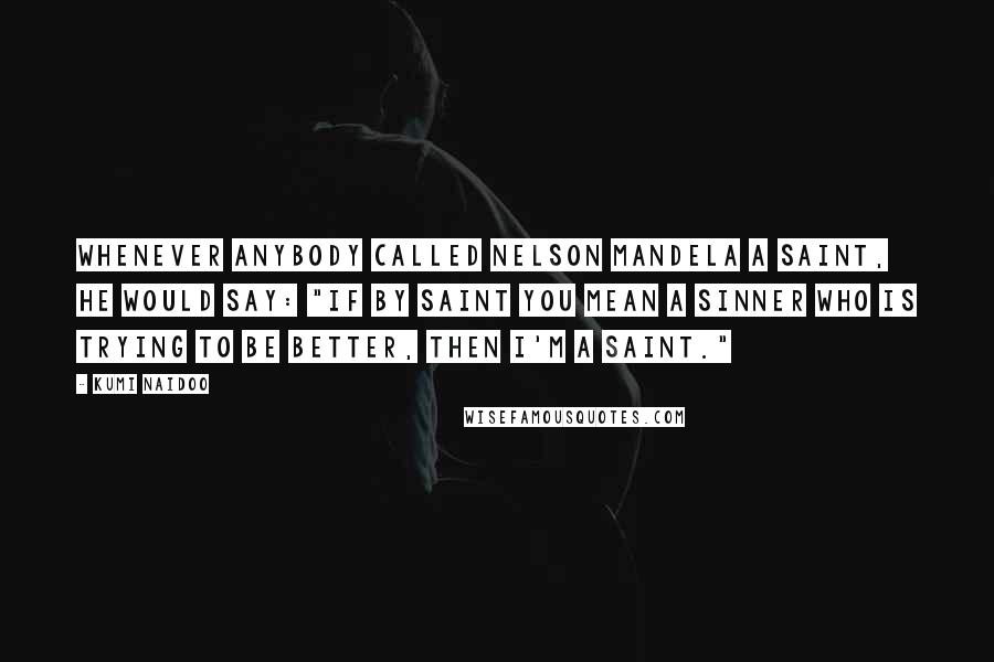 Kumi Naidoo Quotes: Whenever anybody called Nelson Mandela a saint, he would say: "If by saint you mean a sinner who is trying to be better, then I'm a saint."