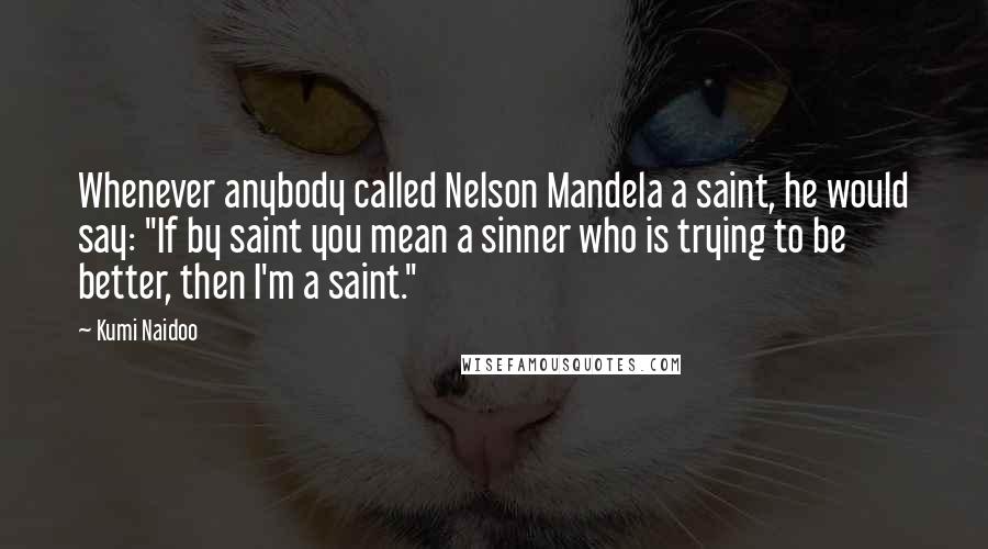 Kumi Naidoo Quotes: Whenever anybody called Nelson Mandela a saint, he would say: "If by saint you mean a sinner who is trying to be better, then I'm a saint."