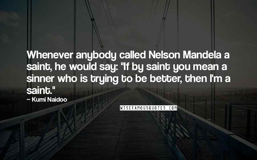 Kumi Naidoo Quotes: Whenever anybody called Nelson Mandela a saint, he would say: "If by saint you mean a sinner who is trying to be better, then I'm a saint."