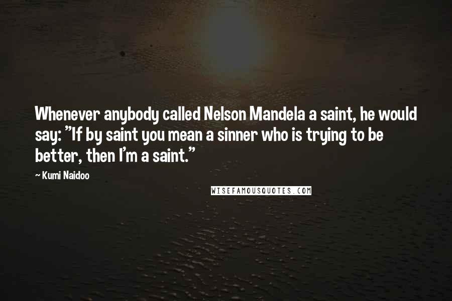 Kumi Naidoo Quotes: Whenever anybody called Nelson Mandela a saint, he would say: "If by saint you mean a sinner who is trying to be better, then I'm a saint."