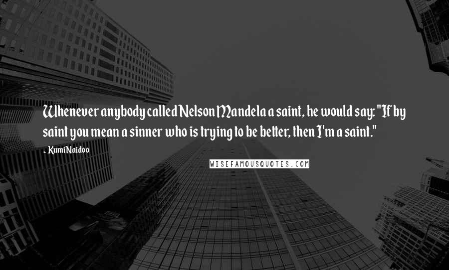 Kumi Naidoo Quotes: Whenever anybody called Nelson Mandela a saint, he would say: "If by saint you mean a sinner who is trying to be better, then I'm a saint."