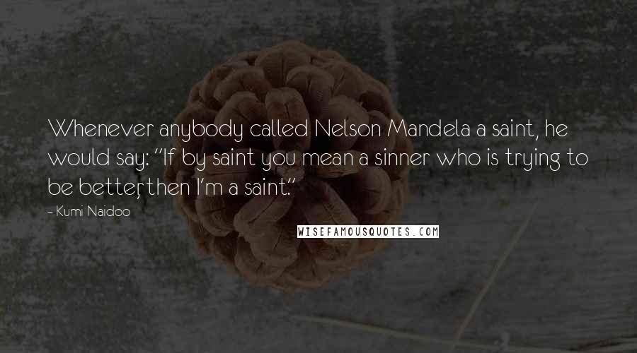 Kumi Naidoo Quotes: Whenever anybody called Nelson Mandela a saint, he would say: "If by saint you mean a sinner who is trying to be better, then I'm a saint."