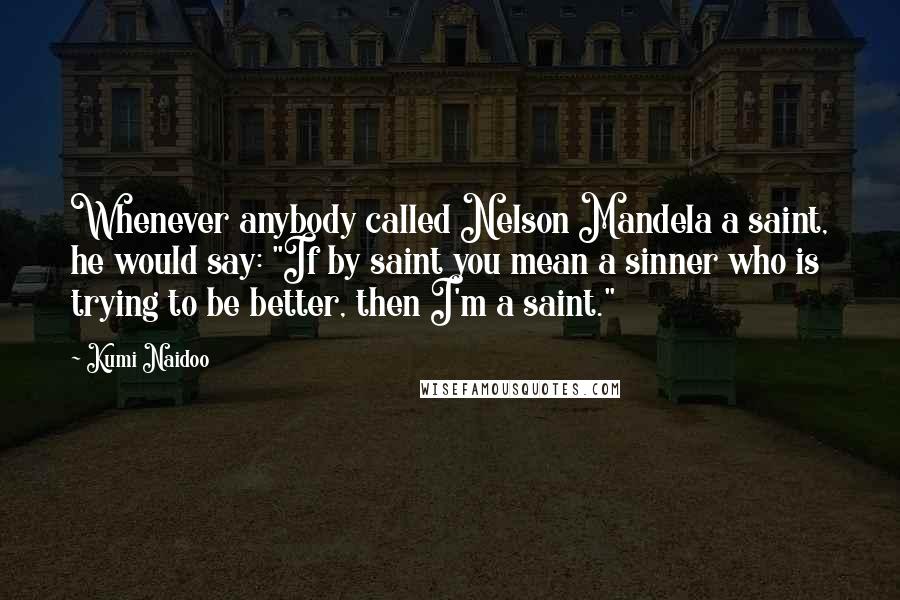 Kumi Naidoo Quotes: Whenever anybody called Nelson Mandela a saint, he would say: "If by saint you mean a sinner who is trying to be better, then I'm a saint."