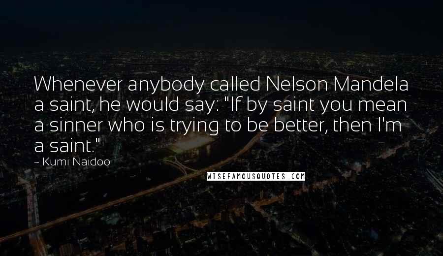 Kumi Naidoo Quotes: Whenever anybody called Nelson Mandela a saint, he would say: "If by saint you mean a sinner who is trying to be better, then I'm a saint."