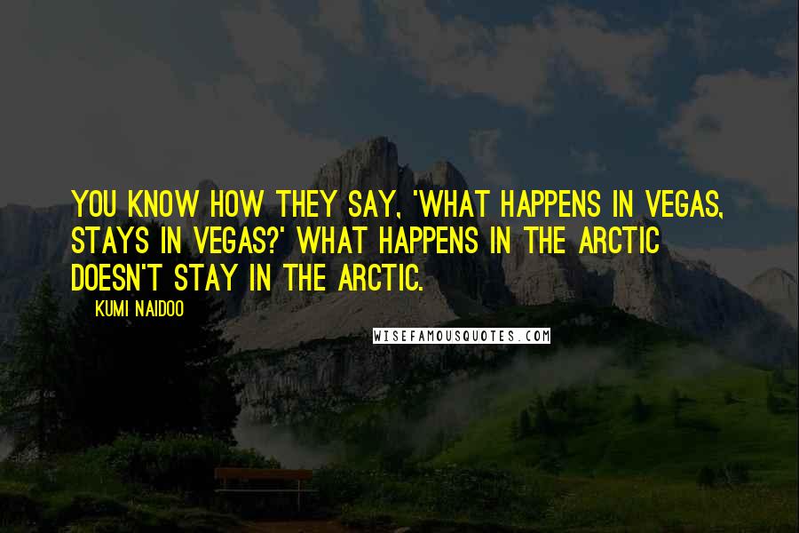 Kumi Naidoo Quotes: You know how they say, 'What happens in Vegas, stays in Vegas?' What happens in the Arctic doesn't stay in the Arctic.