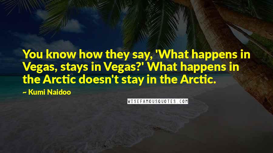 Kumi Naidoo Quotes: You know how they say, 'What happens in Vegas, stays in Vegas?' What happens in the Arctic doesn't stay in the Arctic.