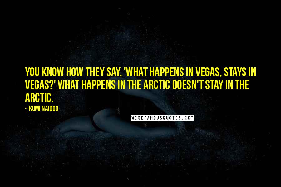 Kumi Naidoo Quotes: You know how they say, 'What happens in Vegas, stays in Vegas?' What happens in the Arctic doesn't stay in the Arctic.