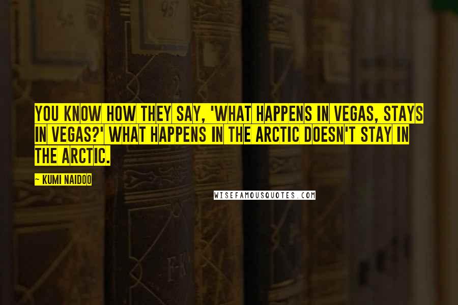 Kumi Naidoo Quotes: You know how they say, 'What happens in Vegas, stays in Vegas?' What happens in the Arctic doesn't stay in the Arctic.