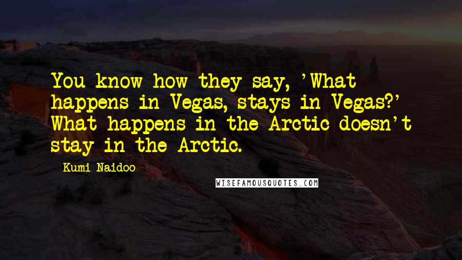 Kumi Naidoo Quotes: You know how they say, 'What happens in Vegas, stays in Vegas?' What happens in the Arctic doesn't stay in the Arctic.