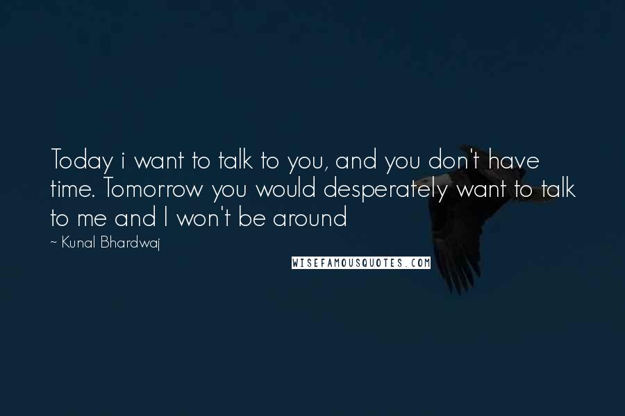 Kunal Bhardwaj Quotes: Today i want to talk to you, and you don't have time. Tomorrow you would desperately want to talk to me and I won't be around