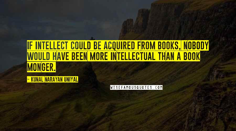 Kunal Narayan Uniyal Quotes: If intellect could be acquired from books, nobody would have been more intellectual than a book monger.