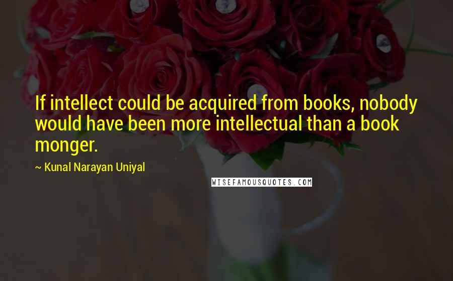 Kunal Narayan Uniyal Quotes: If intellect could be acquired from books, nobody would have been more intellectual than a book monger.