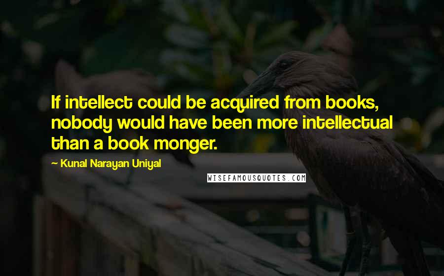 Kunal Narayan Uniyal Quotes: If intellect could be acquired from books, nobody would have been more intellectual than a book monger.