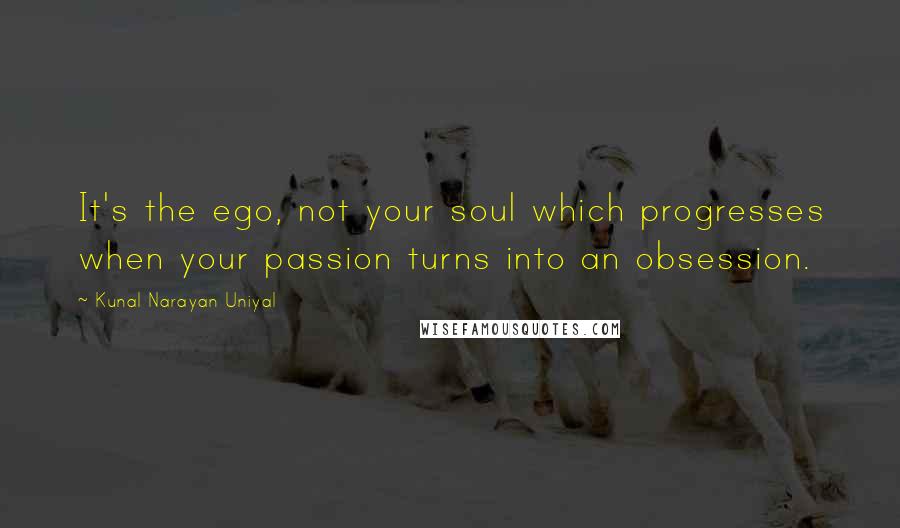 Kunal Narayan Uniyal Quotes: It's the ego, not your soul which progresses when your passion turns into an obsession.