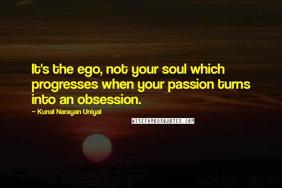 Kunal Narayan Uniyal Quotes: It's the ego, not your soul which progresses when your passion turns into an obsession.