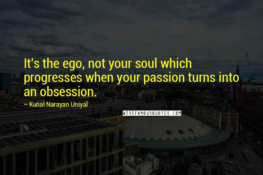 Kunal Narayan Uniyal Quotes: It's the ego, not your soul which progresses when your passion turns into an obsession.