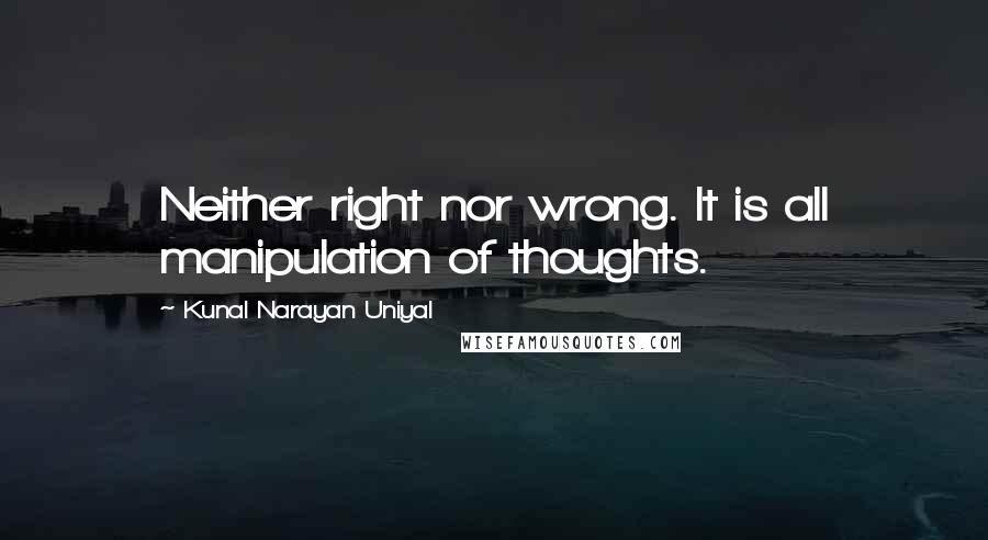 Kunal Narayan Uniyal Quotes: Neither right nor wrong. It is all manipulation of thoughts.